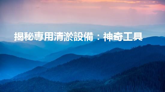 揭秘專用清淤設備：神奇工具的秘密，你知道嗎？